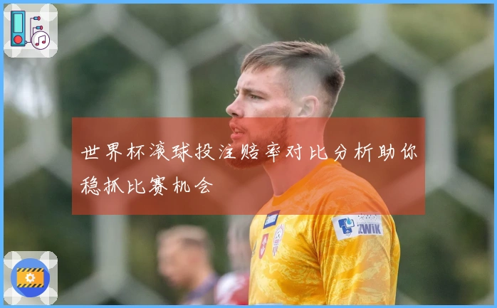 世界杯滚球投注赔率对比分析助你稳抓比赛机会